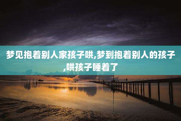 梦见抱着别人家孩子哄,梦到抱着别人的孩子,哄孩子睡着了