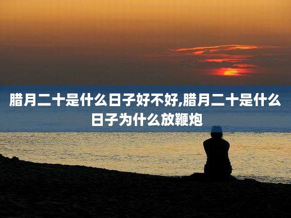 腊月二十是什么日子好不好,腊月二十是什么日子为什么放鞭炮