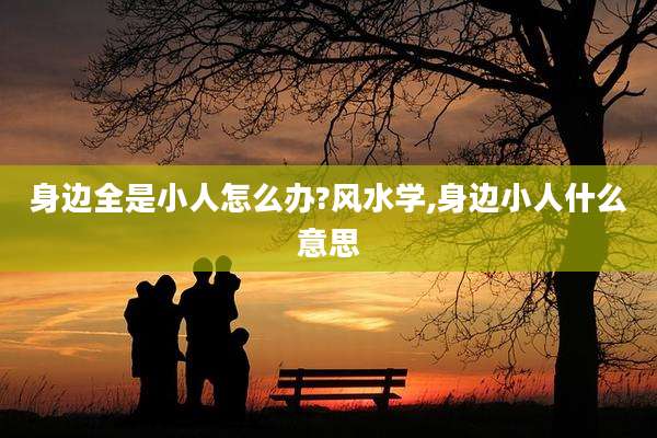 身边全是小人怎么办?风水学,身边小人什么意思