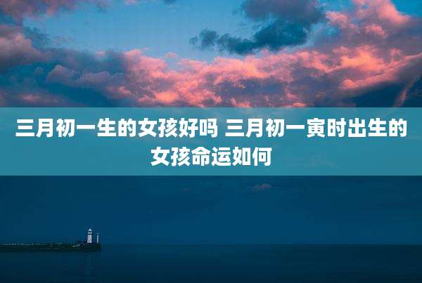 三月初一生的女孩好吗 三月初一寅时出生的女孩命运如何