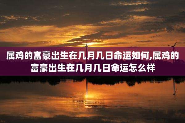 属鸡的富豪出生在几月几日命运如何,属鸡的富豪出生在几月几日命运怎么样