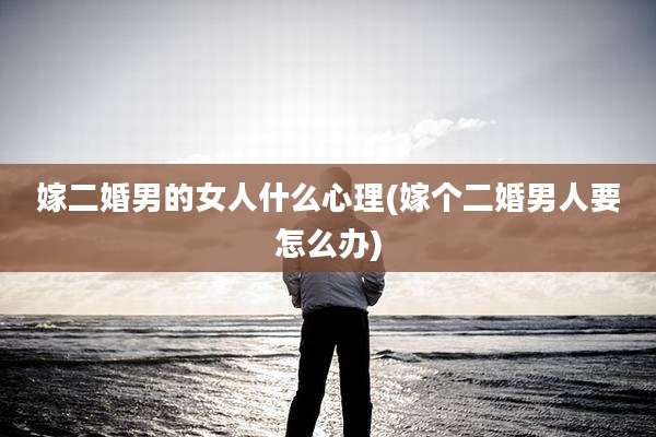 嫁二婚男的女人什么心理(嫁个二婚男人要怎么办)