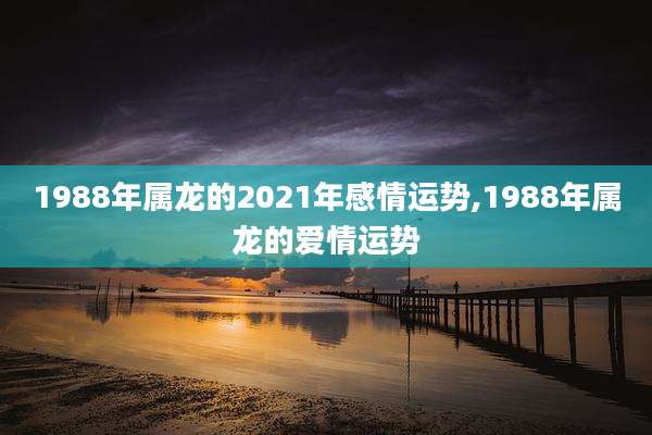 1988年属龙的2021年感情运势,1988年属龙的爱情运势