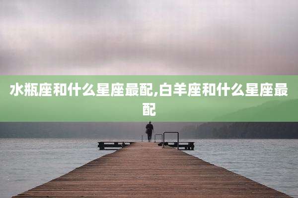 水瓶座和什么星座最配,白羊座和什么星座最配