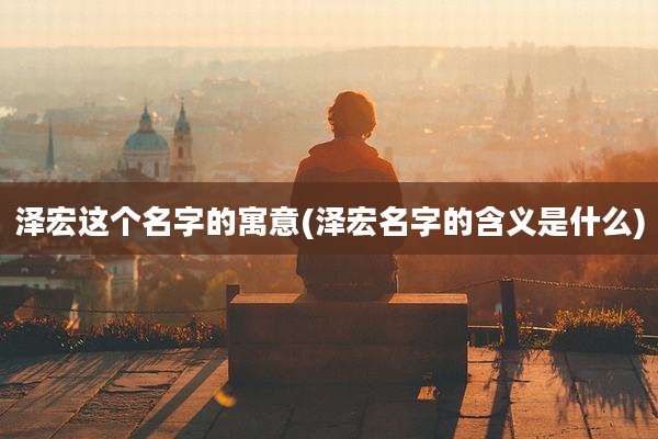 泽宏这个名字的寓意(泽宏名字的含义是什么)