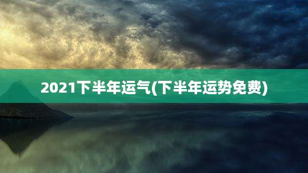 2021下半年运气(下半年运势免费)