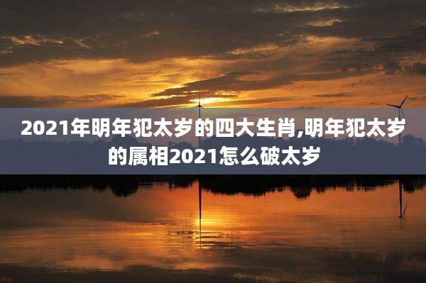 2021年明年犯太岁的四大生肖,明年犯太岁的属相2021怎么破太岁