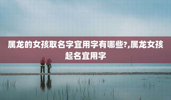 属龙的女孩取名字宜用字有哪些?,属龙女孩起名宜用字