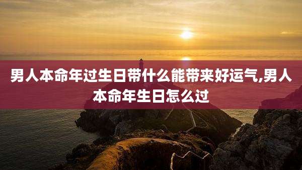 男人本命年过生日带什么能带来好运气,男人本命年生日怎么过