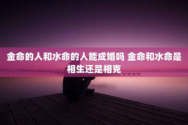 金命的人和水命的人能成婚吗 金命和水命是相生还是相克