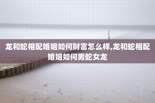 龙和蛇相配婚姻如何财富怎么样,龙和蛇相配婚姻如何男蛇女龙