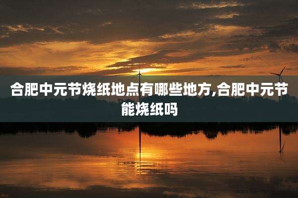 合肥中元节烧纸地点有哪些地方,合肥中元节能烧纸吗
