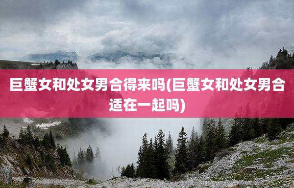 巨蟹女和处女男合得来吗(巨蟹女和处女男合适在一起吗)