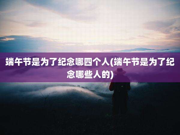 端午节是为了纪念哪四个人(端午节是为了纪念哪些人的)