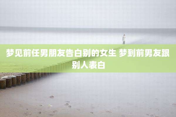 梦见前任男朋友告白别的女生 梦到前男友跟别人表白