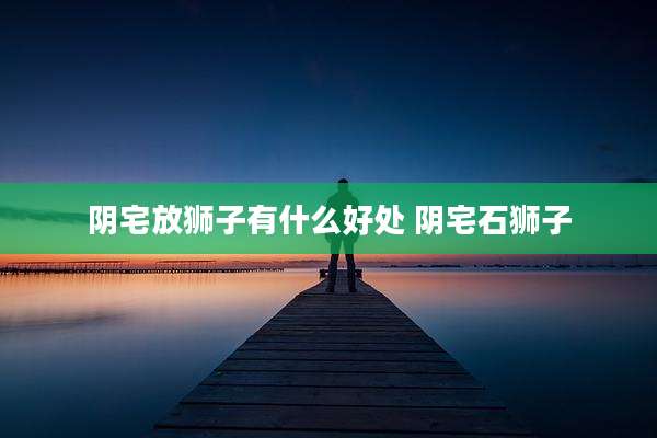 阴宅放狮子有什么好处 阴宅石狮子