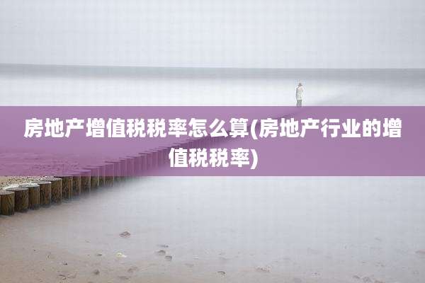 房地产增值税税率怎么算(房地产行业的增值税税率)