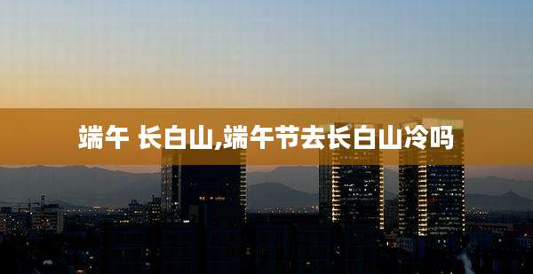 端午 长白山,端午节去长白山冷吗