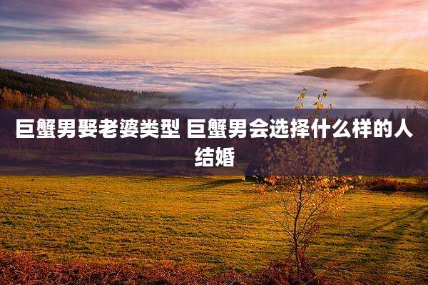 巨蟹男娶老婆类型 巨蟹男会选择什么样的人结婚