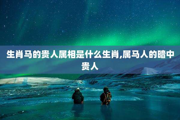 生肖马的贵人属相是什么生肖,属马人的暗中贵人