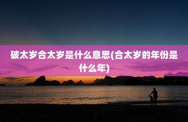 破太岁合太岁是什么意思(合太岁的年份是什么年)