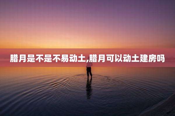 腊月是不是不易动土,腊月可以动土建房吗