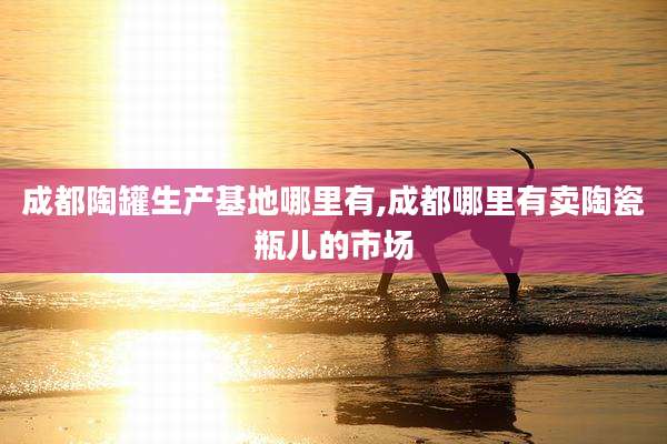 成都陶罐生产基地哪里有,成都哪里有卖陶瓷瓶儿的市场