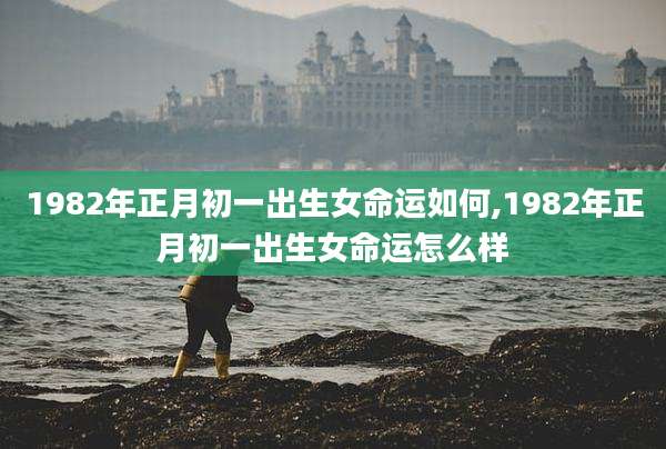 1982年正月初一出生女命运如何,1982年正月初一出生女命运怎么样