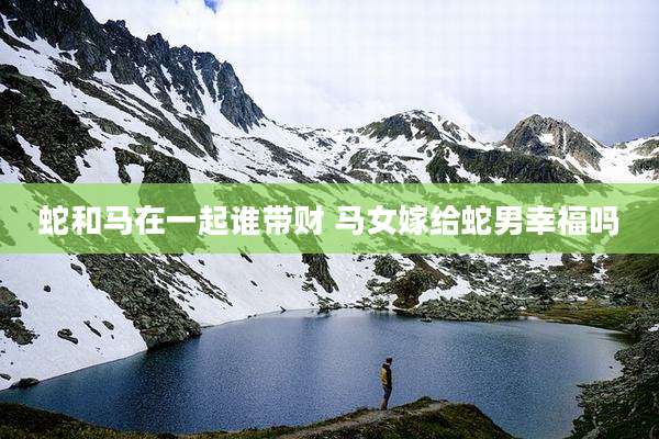 蛇和马在一起谁带财 马女嫁给蛇男幸福吗