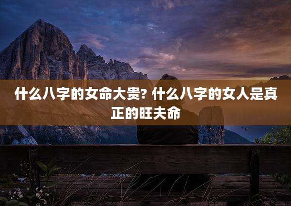 什么八字的女命大贵? 什么八字的女人是真正的旺夫命