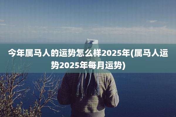 今年属马人的运势怎么样2025年(属马人运势2025年每月运势)