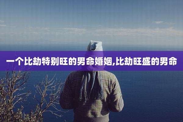 一个比劫特别旺的男命婚姻,比劫旺盛的男命