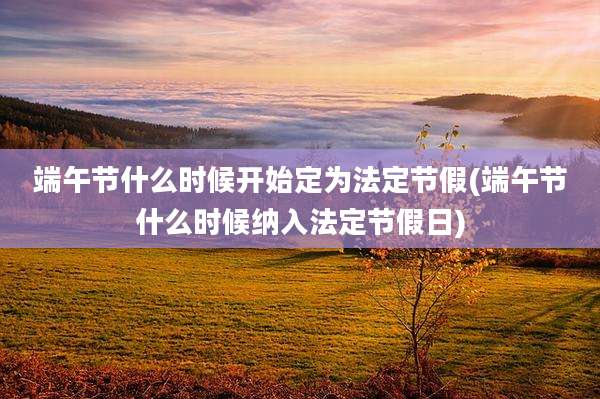 端午节什么时候开始定为法定节假(端午节什么时候纳入法定节假日)