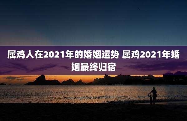 属鸡人在2021年的婚姻运势 属鸡2021年婚姻最终归宿