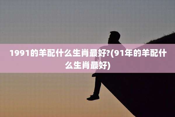 1991的羊配什么生肖最好?(91年的羊配什么生肖最好)
