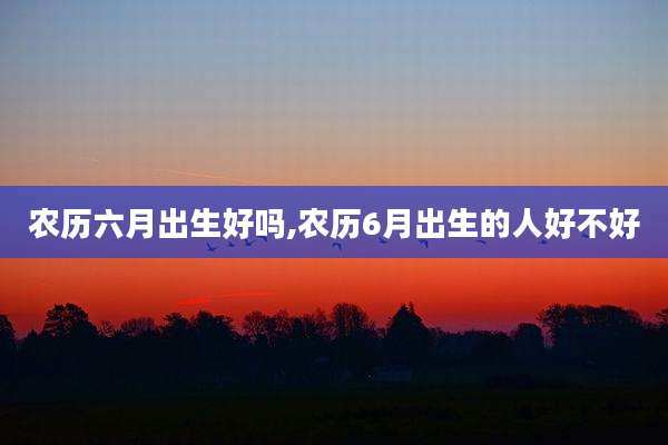 农历六月出生好吗,农历6月出生的人好不好