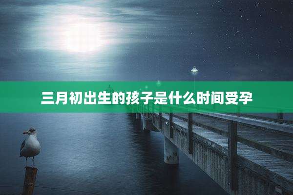 三月初出生的孩子是什么时间受孕
