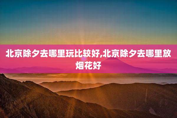 北京除夕去哪里玩比较好,北京除夕去哪里放烟花好