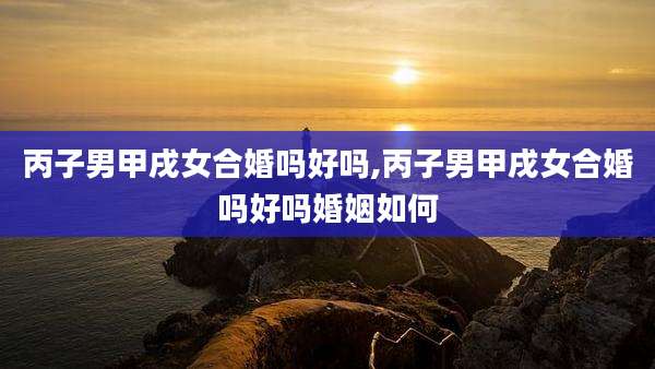 丙子男甲戌女合婚吗好吗,丙子男甲戌女合婚吗好吗婚姻如何