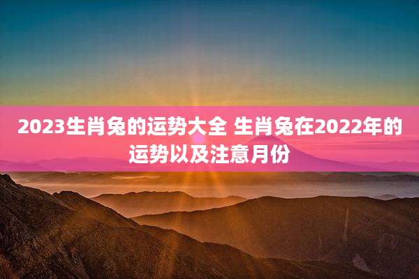 2023生肖兔的运势大全 生肖兔在2022年的运势以及注意月份