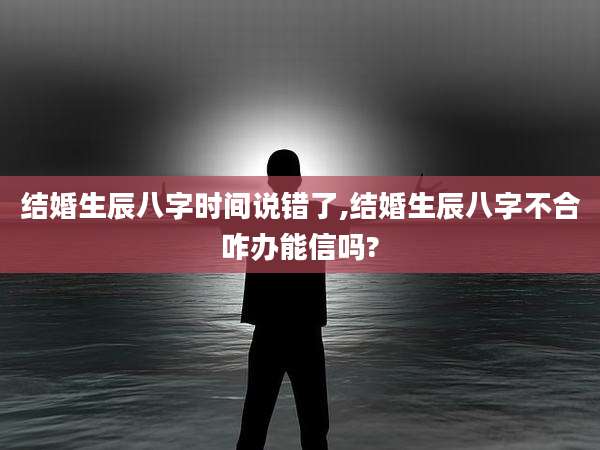 结婚生辰八字时间说错了,结婚生辰八字不合咋办能信吗?