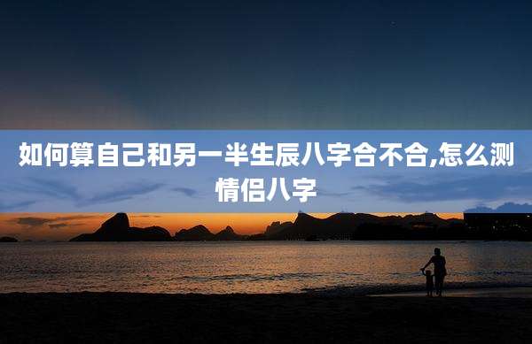 如何算自己和另一半生辰八字合不合,怎么测情侣八字