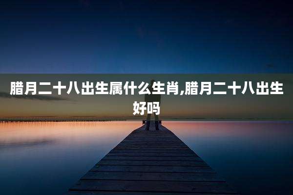 腊月二十八出生属什么生肖,腊月二十八出生好吗