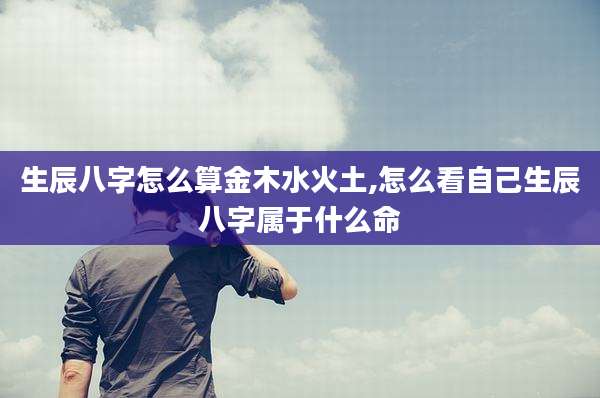 生辰八字怎么算金木水火土,怎么看自己生辰八字属于什么命