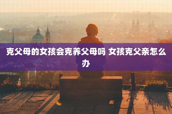 克父母的女孩会克养父母吗 女孩克父亲怎么办