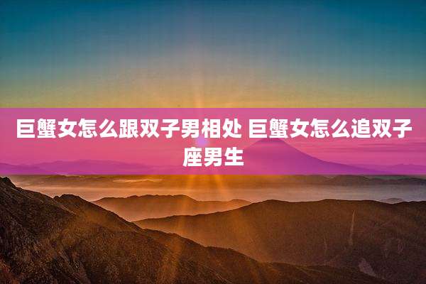 巨蟹女怎么跟双子男相处 巨蟹女怎么追双子座男生