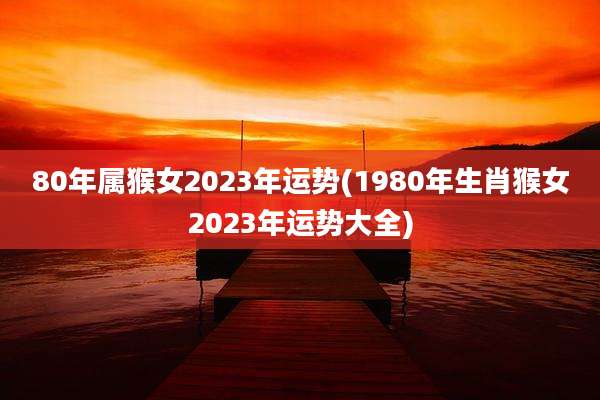 80年属猴女2023年运势(1980年生肖猴女2023年运势大全)