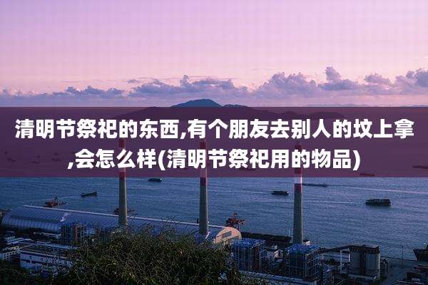 清明节祭祀的东西,有个朋友去别人的坟上拿,会怎么样(清明节祭祀用的物品)