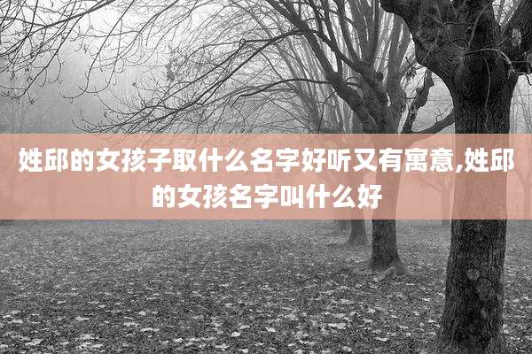 姓邱的女孩子取什么名字好听又有寓意,姓邱的女孩名字叫什么好