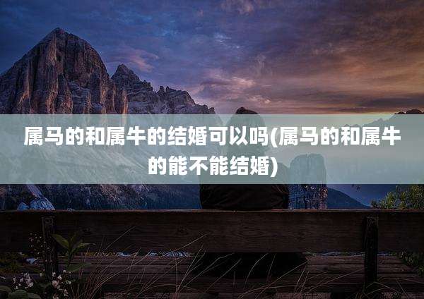 属马的和属牛的结婚可以吗(属马的和属牛的能不能结婚)
